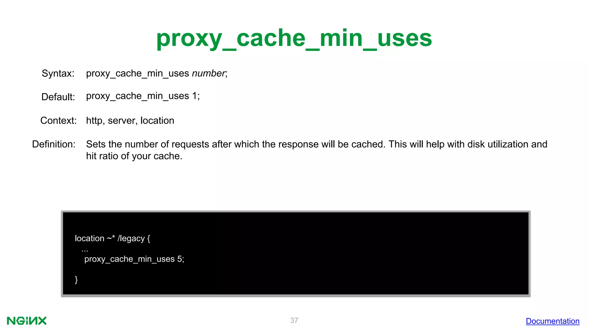 37
proxy_cache_min_uses
Documentation
location ~* /legacy {
...
proxy_cache_min_uses 5;
}
proxy_cache_min_uses number;Syntax:
Default: proxy_cache_min_uses 1;
Context: http, server, location
Definition: Sets the number of requests after which the response will be cached. This will help with disk utilization and
hit ratio of your cache.
 