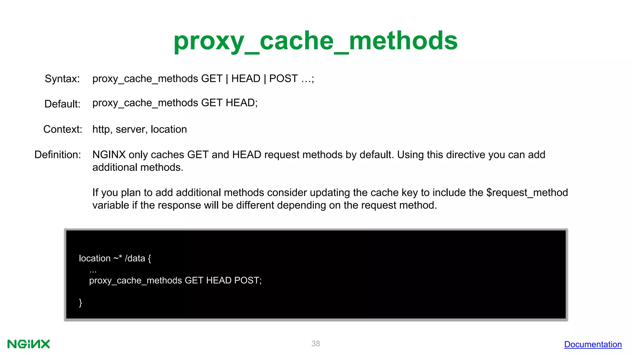 38
proxy_cache_methods
Documentation
location ~* /data {
...
proxy_cache_methods GET HEAD POST;
}
proxy_cache_methods GET | HEAD | POST …;Syntax:
Default: proxy_cache_methods GET HEAD;
Context: http, server, location
Definition: NGINX only caches GET and HEAD request methods by default. Using this directive you can add
additional methods.
If you plan to add additional methods consider updating the cache key to include the $request_method
variable if the response will be different depending on the request method.
 