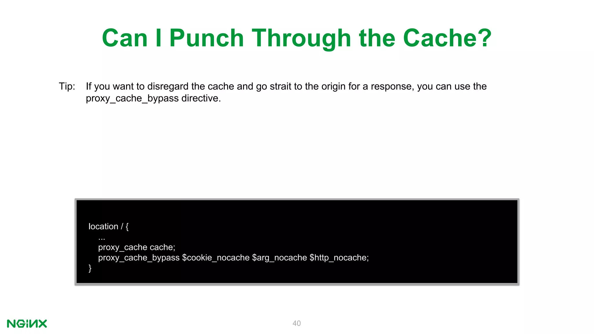 40
location / {
...
proxy_cache cache;
proxy_cache_bypass $cookie_nocache $arg_nocache $http_nocache;
}
Can I Punch Through the Cache?
Tip: If you want to disregard the cache and go strait to the origin for a response, you can use the
proxy_cache_bypass directive.
 