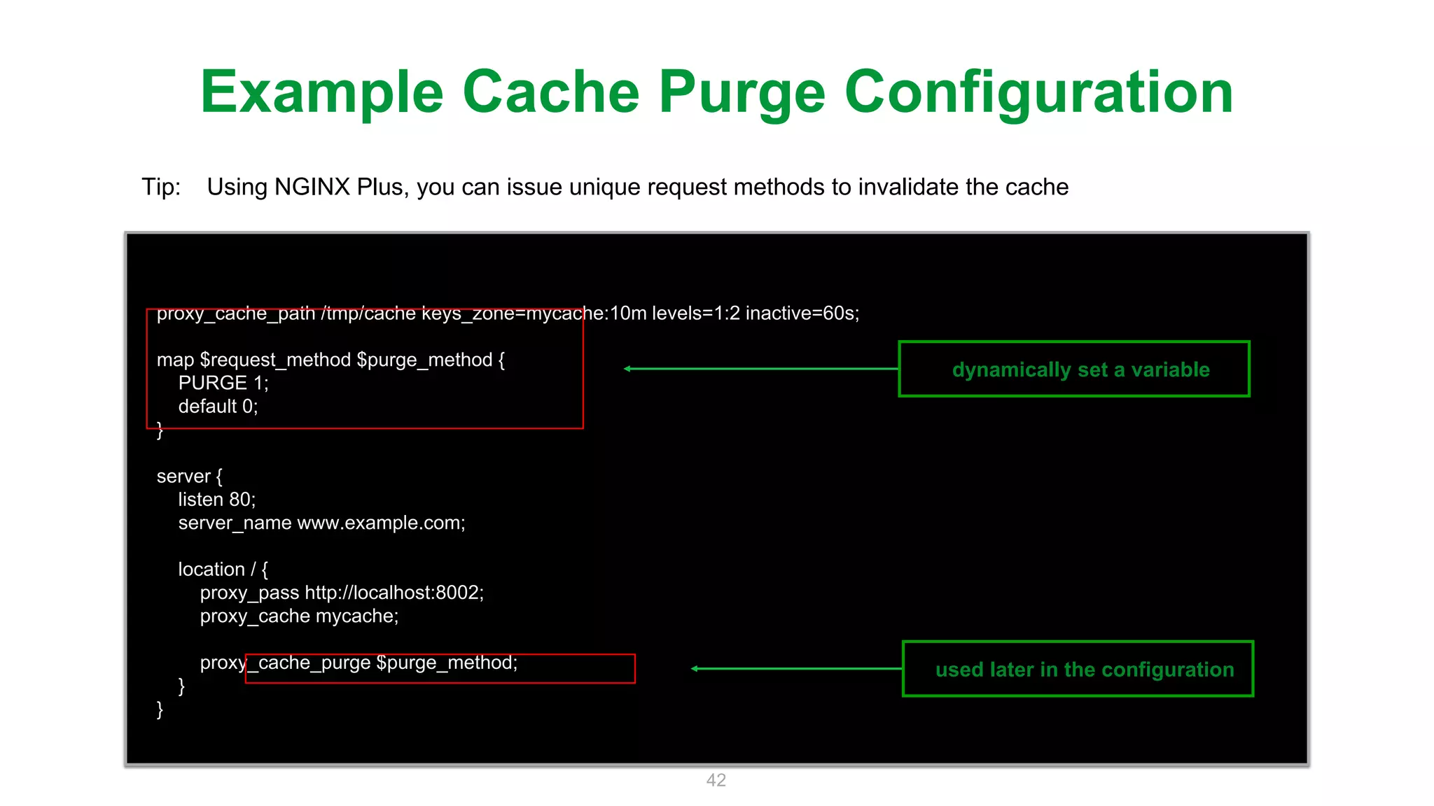 42
proxy_cache_path /tmp/cache keys_zone=mycache:10m levels=1:2 inactive=60s;
map $request_method $purge_method {
PURGE 1;
default 0;
}
server {
listen 80;
server_name www.example.com;
location / {
proxy_pass http://localhost:8002;
proxy_cache mycache;
proxy_cache_purge $purge_method;
}
}
Example Cache Purge Configuration
Tip: Using NGINX Plus, you can issue unique request methods to invalidate the cache
dynamically set a variable
used later in the configuration
 