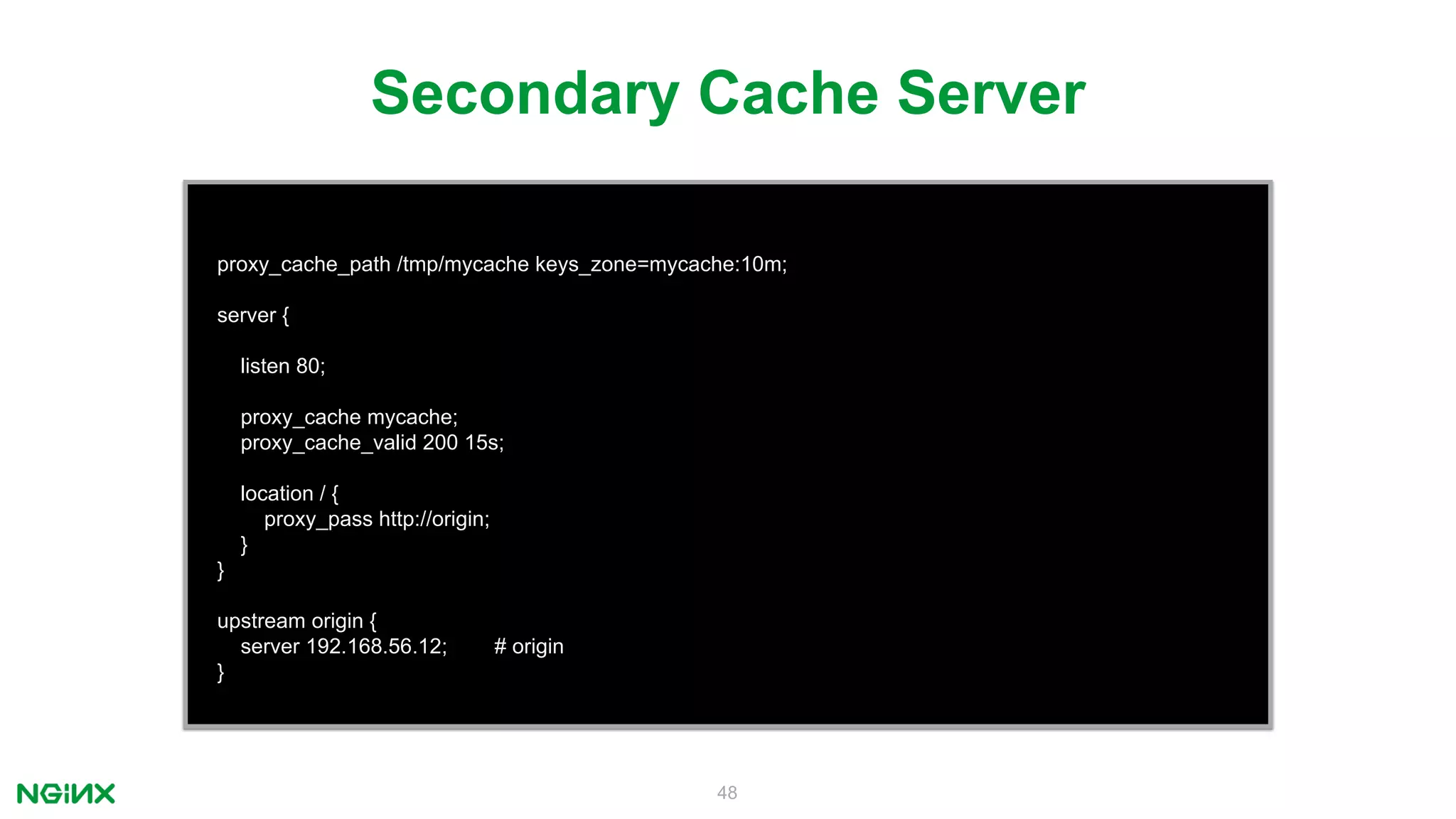 48
proxy_cache_path /tmp/mycache keys_zone=mycache:10m;
server {
listen 80;
proxy_cache mycache;
proxy_cache_valid 200 15s;
location / {
proxy_pass http://origin;
}
}
upstream origin {
server 192.168.56.12; # origin
}
Secondary Cache Server
 