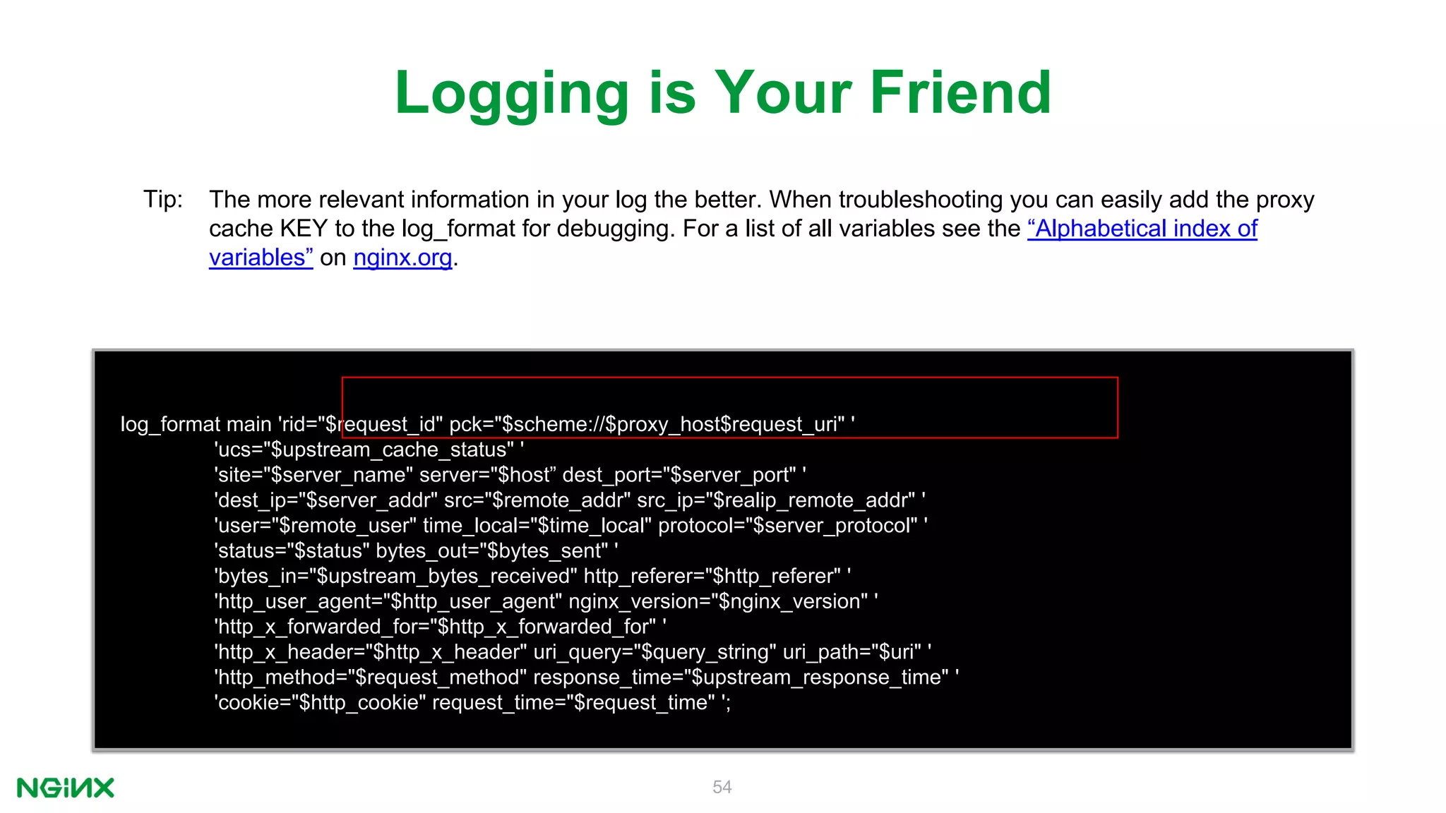 54
log_format main 'rid="$request_id" pck="$scheme://$proxy_host$request_uri" '
'ucs="$upstream_cache_status" '
'site="$server_name" server="$host” dest_port="$server_port" '
'dest_ip="$server_addr" src="$remote_addr" src_ip="$realip_remote_addr" '
'user="$remote_user" time_local="$time_local" protocol="$server_protocol" '
'status="$status" bytes_out="$bytes_sent" '
'bytes_in="$upstream_bytes_received" http_referer="$http_referer" '
'http_user_agent="$http_user_agent" nginx_version="$nginx_version" '
'http_x_forwarded_for="$http_x_forwarded_for" '
'http_x_header="$http_x_header" uri_query="$query_string" uri_path="$uri" '
'http_method="$request_method" response_time="$upstream_response_time" '
'cookie="$http_cookie" request_time="$request_time" ';
Logging is Your Friend
Tip: The more relevant information in your log the better. When troubleshooting you can easily add the proxy
cache KEY to the log_format for debugging. For a list of all variables see the “Alphabetical index of
variables” on nginx.org.
 