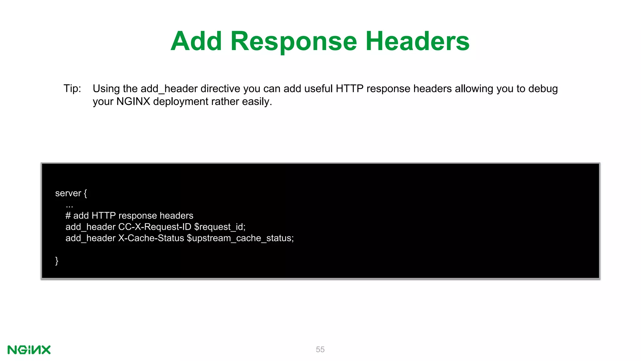 55
server {
...
# add HTTP response headers
add_header CC-X-Request-ID $request_id;
add_header X-Cache-Status $upstream_cache_status;
}
Add Response Headers
Tip: Using the add_header directive you can add useful HTTP response headers allowing you to debug
your NGINX deployment rather easily.
 