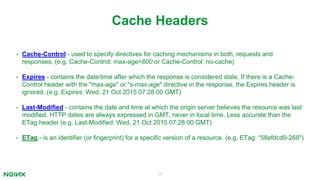 17
Cache Headers
• Cache-Control - used to specify directives for caching mechanisms in both, requests and
responses. (e.g. Cache-Control: max-age=600 or Cache-Control: no-cache)
• Expires - contains the date/time after which the response is considered stale. If there is a Cache-
Control header with the "max-age" or "s-max-age" directive in the response, the Expires header is
ignored. (e.g. Expires: Wed, 21 Oct 2015 07:28:00 GMT)
• Last-Modified - contains the date and time at which the origin server believes the resource was last
modified. HTTP dates are always expressed in GMT, never in local time. Less accurate than the
ETag header (e.g. Last-Modified: Wed, 21 Oct 2015 07:28:00 GMT)
• ETag - is an identifier (or fingerprint) for a specific version of a resource. (e.g. ETag: “58efdcd0-268")
 