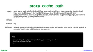 19
proxy_cache_path
proxy_cache_path path [levels=levels] [use_temp_path=on|off] keys_zone=name:size [inactive=time]
[max_size=size] [manager_files=number] [manager_sleep=time] [manager_threshold=time]
[loader_files=number] [loader_sleep=time] [loader_threshold=time] [purger=on|off] [purger_files=number]
[purger_sleep=time] [purger_threshold=time];
Syntax:
Default: -
Context: http
Documentation
http {
proxy_cache_path /tmp/nginx/micro_cache/ keys_zone=large_cache:10m
max_size=300g inactive=14d;
...
}
Definition: Sets the path and other parameters of a cache. Cache data are stored in files. The file name in a cache is
a result of applying the MD5 function to the cache key.
 