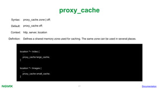 21
proxy_cache
Documentation
location ^~ /video {
...
proxy_cache large_cache;
}
location ^~ /images {
...
proxy_cache small_cache;
}
proxy_cache zone | off;Syntax:
Default: proxy_cache off;
Context: http, server, location
Definition: Defines a shared memory zone used for caching. The same zone can be used in several places.
 