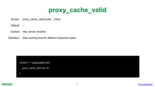 22
proxy_cache_valid
Documentation
location ~* .(jpg|png|gif|ico)$ {
...
proxy_cache_valid any 1d;
}
proxy_cache_valid [code ...] time;Syntax:
Default: -
Context: http, server, location
Definition: Sets caching time for different response codes.
 