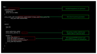 29
http {
upstream backend {
keepalive 20;
server 127.0.0.1:8080;
}
proxy_cache_path /var/nginx/micro_cache levels=1:2 keys_zone=micro_cache:10m
max_size=100m inactive=600s;
...
server {
listen 80;
...
proxy_cache micro_cache;
proxy_cache_valid any 1s;
location / {
proxy_http_version 1.1;
proxy_set_header Connection "";
proxy_set_header Accept-Encoding "";
proxy_pass http://backend;
}
}
}
Enable keepalives on upstream
Set proxy_cache_valid to any
status with a 1 second value
Set required HTTP version and
pass HTTP headers for keepalives
Set short inactive parameter
 