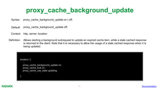 31
proxy_cache_background_update
Documentation
location / {
...
proxy_cache_background_update on;
proxy_cache_lock on;
proxy_cache_use_stale updating;
}
proxy_cache_background_update on | off;Syntax:
Default: proxy_cache_background_update off;
Context: http, server, location
Definition: Allows starting a background subrequest to update an expired cache item, while a stale cached response
is returned to the client. Note that it is necessary to allow the usage of a stale cached response when it is
being updated.
 