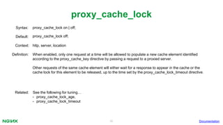 32
proxy_cache_lock
Documentation
proxy_cache_lock on | off;Syntax:
Default: proxy_cache_lock off;
Context: http, server, location
Definition: When enabled, only one request at a time will be allowed to populate a new cache element identified
according to the proxy_cache_key directive by passing a request to a proxied server.
Other requests of the same cache element will either wait for a response to appear in the cache or the
cache lock for this element to be released, up to the time set by the proxy_cache_lock_timeout directive.
Related: See the following for tuning…
• proxy_cache_lock_age,
• proxy_cache_lock_timeout
 