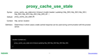 33
proxy_cache_use_stale
Documentation
location /contact-us {
...
proxy_cache_use_stale error timeout updating http_500 http_502 http_503 http_504;
}
proxy_cache_use_stale error | timeout | invalid_header | updating | http_500 | http_502 | http_503 |
http_504 | http_403 | http_404 | http_429 | off ...;
Syntax:
Default: proxy_cache_use_stale off;
Context: http, server, location
Definition: Determines in which cases a stale cached response can be used during communication with the proxied
server.
 