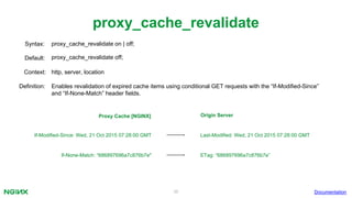 36
proxy_cache_revalidate
Documentation
proxy_cache_revalidate on | off;Syntax:
Default: proxy_cache_revalidate off;
Context: http, server, location
Definition: Enables revalidation of expired cache items using conditional GET requests with the “If-Modified-Since”
and “If-None-Match” header fields.
Last-Modified: Wed, 21 Oct 2015 07:28:00 GMTIf-Modified-Since: Wed, 21 Oct 2015 07:28:00 GMT
ETag: “686897696a7c876b7e”If-None-Match: “686897696a7c876b7e"
Proxy Cache [NGINX] Origin Server
 