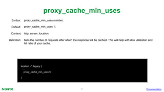 37
proxy_cache_min_uses
Documentation
location ~* /legacy {
...
proxy_cache_min_uses 5;
}
proxy_cache_min_uses number;Syntax:
Default: proxy_cache_min_uses 1;
Context: http, server, location
Definition: Sets the number of requests after which the response will be cached. This will help with disk utilization and
hit ratio of your cache.
 