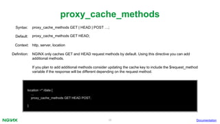 38
proxy_cache_methods
Documentation
location ~* /data {
...
proxy_cache_methods GET HEAD POST;
}
proxy_cache_methods GET | HEAD | POST …;Syntax:
Default: proxy_cache_methods GET HEAD;
Context: http, server, location
Definition: NGINX only caches GET and HEAD request methods by default. Using this directive you can add
additional methods.
If you plan to add additional methods consider updating the cache key to include the $request_method
variable if the response will be different depending on the request method.
 