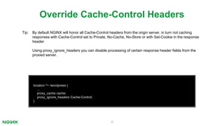 39
location ^~ /wordpress {
...
proxy_cache cache;
proxy_ignore_headers Cache-Control;
}
Override Cache-Control Headers
Tip: By default NGINX will honor all Cache-Control headers from the origin server, in turn not caching
responses with Cache-Control set to Private, No-Cache, No-Store or with Set-Cookie in the response
header.
Using proxy_ignore_headers you can disable processing of certain response header fields from the
proxied server.
 