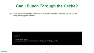 40
location / {
...
proxy_cache cache;
proxy_cache_bypass $cookie_nocache $arg_nocache $http_nocache;
}
Can I Punch Through the Cache?
Tip: If you want to disregard the cache and go strait to the origin for a response, you can use the
proxy_cache_bypass directive.
 