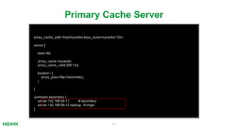 47
proxy_cache_path /tmp/mycache keys_zone=mycache:10m;
server {
listen 80;
proxy_cache mycache;
proxy_cache_valid 200 15s;
location / {
proxy_pass http://secondary;
}
}
upstream secondary {
server 192.168.56.11; # secondary
server 192.168.56.12 backup; # origin
}
Primary Cache Server
 