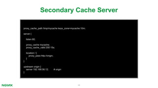 48
proxy_cache_path /tmp/mycache keys_zone=mycache:10m;
server {
listen 80;
proxy_cache mycache;
proxy_cache_valid 200 15s;
location / {
proxy_pass http://origin;
}
}
upstream origin {
server 192.168.56.12; # origin
}
Secondary Cache Server
 