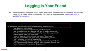 54
log_format main 'rid="$request_id" pck="$scheme://$proxy_host$request_uri" '
'ucs="$upstream_cache_status" '
'site="$server_name" server="$host” dest_port="$server_port" '
'dest_ip="$server_addr" src="$remote_addr" src_ip="$realip_remote_addr" '
'user="$remote_user" time_local="$time_local" protocol="$server_protocol" '
'status="$status" bytes_out="$bytes_sent" '
'bytes_in="$upstream_bytes_received" http_referer="$http_referer" '
'http_user_agent="$http_user_agent" nginx_version="$nginx_version" '
'http_x_forwarded_for="$http_x_forwarded_for" '
'http_x_header="$http_x_header" uri_query="$query_string" uri_path="$uri" '
'http_method="$request_method" response_time="$upstream_response_time" '
'cookie="$http_cookie" request_time="$request_time" ';
Logging is Your Friend
Tip: The more relevant information in your log the better. When troubleshooting you can easily add the proxy
cache KEY to the log_format for debugging. For a list of all variables see the “Alphabetical index of
variables” on nginx.org.
 