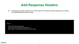 55
server {
...
# add HTTP response headers
add_header CC-X-Request-ID $request_id;
add_header X-Cache-Status $upstream_cache_status;
}
Add Response Headers
Tip: Using the add_header directive you can add useful HTTP response headers allowing you to debug
your NGINX deployment rather easily.
 
