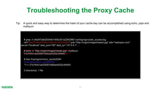 57
# grep -ri d4a5f7a8d25544b1409c351a22f42960 /var/log/nginx/adv_access.log
rid="d4a5f7a8d25544b1409c351a22f42960" pck="http://origin/images/hawaii.jpg" site="webopsx.com"
server="localhost” dest_port="80" dest_ip=“127.0.0.1" ...
# echo -n "http://origin/images/hawaii.jpg" | md5sum
51b740d1ab03f287d46da45202c84945 -
# tree /tmp/nginx/micro_cache/5/94/
/tmp/nginx/micro_cache/5/94/
└── 51b740d1ab03f287d46da45202c84945
0 directories, 1 file
Troubleshooting the Proxy Cache
Tip: A quick and easy way to determine the hash of your cache key can be accomplished using echo, pipe and
md5sum
 