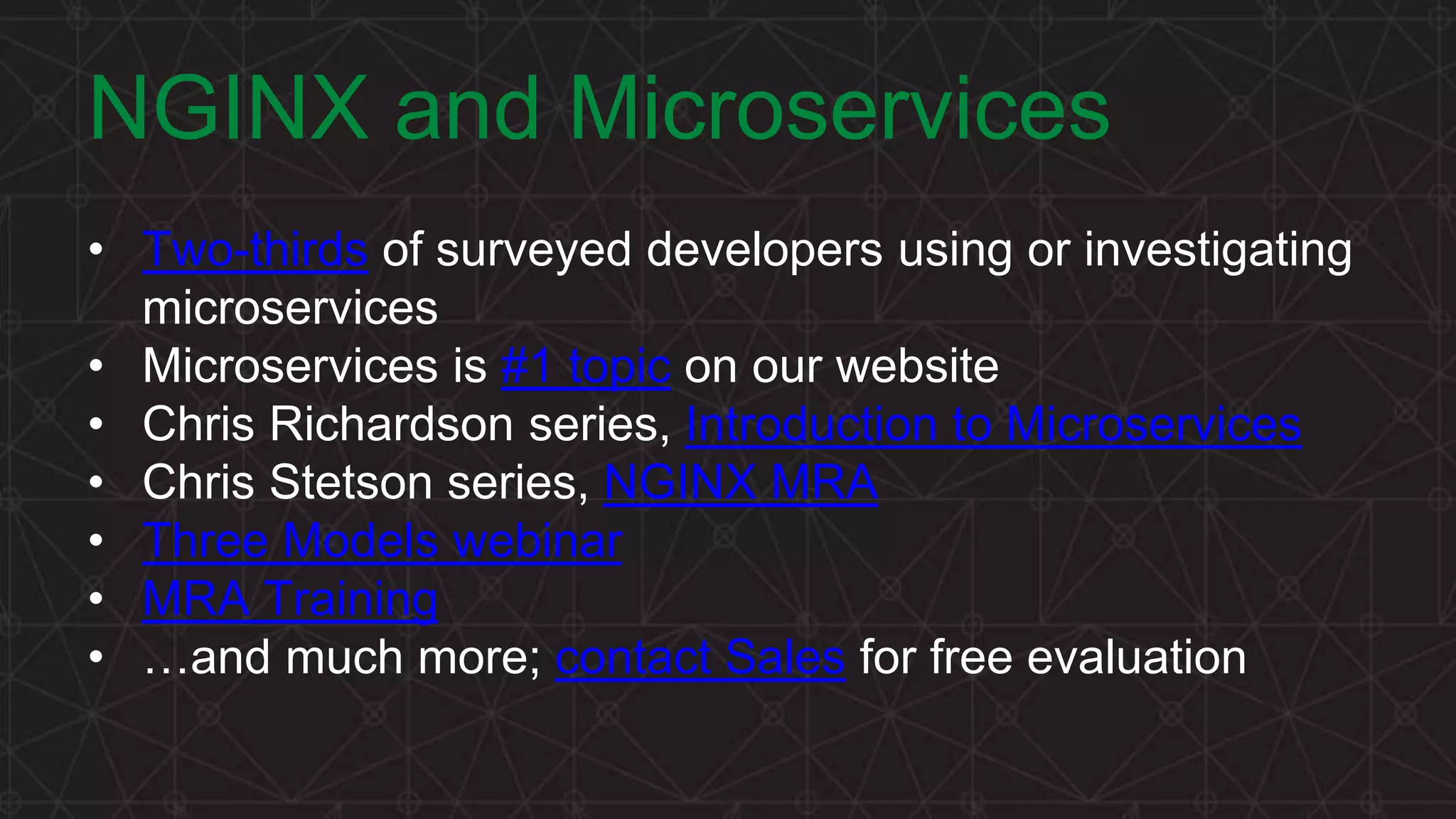 MORE INFORMATION AT NGINX.COM NGINX and Microservices • Two-thirds of surveyed developers using or investigating microservices • Microservices is #1 topic on our website • Chris Richardson series, Introduction to Microservices • Chris Stetson series, NGINX MRA • Three Models webinar • MRA Training • …and much more; contact Sales for free evaluation 