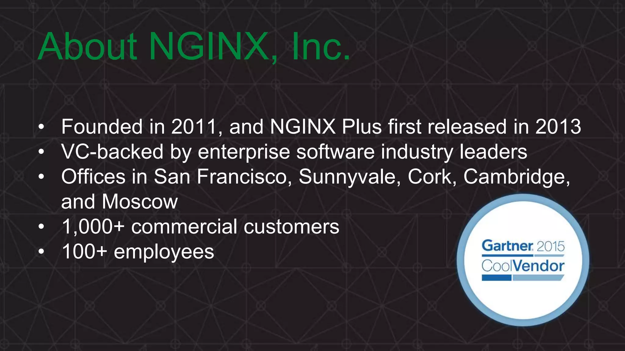 MORE INFORMATION AT NGINX.COM About NGINX, Inc. • Founded in 2011, and NGINX Plus first released in 2013 • VC-backed by enterprise software industry leaders • Offices in San Francisco, Sunnyvale, Cork, Cambridge, and Moscow • 1,000+ commercial customers • 100+ employees 