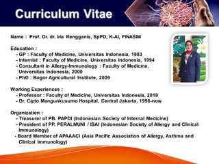 Name : Prof. Dr. dr. Iris Rengganis, SpPD, K-AI, FINASIM
Education :
- GP : Faculty of Medicine, Universitas Indonesia, 1983
- Internist : Faculty of Medicine, Universitas Indonesia, 1994
- Consultant in Allergy-Immunology : Faculty of Medicine,
Universitas Indonesia, 2000
- PhD : Bogor Agricultural Institute, 2009
Working Experiences :
- Professor : Faculty of Medicine, Universitas Indonesia, 2019
- Dr. Cipto Mangunkusumo Hospital, Central Jakarta, 1998-now
Organization :
- Treasurer of PB. PAPDI (Indonesian Society of Internal Medicine)
- President of PP. PERALMUNI / ISAI (Indonesian Society of Allergy and Clinical
Immunology)
- Board Member of APAAACI (Asia Pacific Association of Allergy, Asthma and
Clinical Immunology)
Curriculum Vitae
 