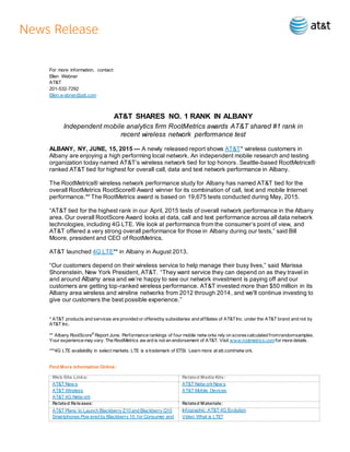 For more information, contact:
Ellen Webner
AT&T
201-532-7292
Ellen.w ebner@att.com
AT&T SHARES NO. 1 RANK IN ALBANY
Independent mobile analytics firm RootMetrics awards AT&T shared #1 rank in
recent wireless network performance test
ALBANY, NY, JUNE, 15, 2015 — A newly released report shows AT&T* wireless customers in
Albany are enjoying a high performing local network. An independent mobile research and testing
organization today named AT&T’s wireless network tied for top honors. Seattle-based RootMetrics®
ranked AT&T tied for highest for overall call, data and text network performance in Albany.
The RootMetrics® wireless network performance study for Albany has named AT&T tied for the
overall RootMetrics RootScore® Award winner for its combination of call, text and mobile Internet
performance.** The RootMetrics award is based on 19,675 tests conducted during May, 2015.
“AT&T tied for the highest rank in our April, 2015 tests of overall network performance in the Albany
area. Our overall RootScore Award looks at data, call and text performance across all data network
technologies, including 4G LTE. We look at performance from the consumer’s point of view, and
AT&T offered a very strong overall performance for those in Albany during our tests,” said Bill
Moore, president and CEO of RootMetrics.
AT&T launched 4G LTE** in Albany in August 2013.
“Our customers depend on their wireless service to help manage their busy lives,” said Marissa
Shorenstein, New York President, AT&T. “They want service they can depend on as they travel in
and around Albany area and we’re happy to see our network investment is paying off and our
customers are getting top-ranked wireless performance. AT&T invested more than $50 million in its
Albany area wireless and wireline networks from 2012 through 2014, and we'll continue investing to
give our customers the best possible experience.”
* AT&T products and services are provided or offeredby subsidiaries and affiliates of AT&TInc. under the AT&T brand and not by
AT&T Inc.
** Albany RootScore®
Report June. Performance rankings of four mobile netw orks rely on scorescalculated fromrandomsamples.
Your experience may vary. The RootMetrics aw ard is not an endorsement of AT&T. Visit www.rootmetrics.comfor more details.
***4G LTE availability in select markets. LTE is a trademark of ETSI. Learn more at att.com/netw ork.
Find More Information Online:
Web Site Links: Related Media Kits:
AT&T New s
AT&T Wireless
AT&T 4G Netw ork
AT&T Netw orkNew s
AT&T Mobile Devices
Related Releases: Related Materials:
AT&T Plans to Launch Blackberry Z10 and Blackberry Q10
Smartphones Pow ered by Blackberry 10, for Consumer and
Infographic: AT&T 4G Evolution
Video: What is LTE?
 