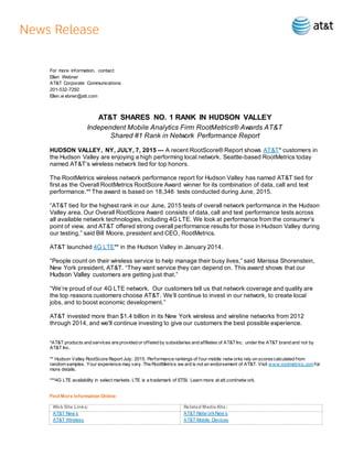For more information, contact:
Ellen Webner
AT&T Corporate Communications
201-532-7292
Ellen.w ebner@att.com
AT&T SHARES NO. 1 RANK IN HUDSON VALLEY
Independent Mobile Analytics Firm RootMetrics® Awards AT&T
Shared #1 Rank in Network Performance Report
HUDSON VALLEY, NY, JULY, 7, 2015 — A recent RootScore® Report shows AT&T* customers in
the Hudson Valley are enjoying a high performing local network. Seattle-based RootMetrics today
named AT&T’s wireless network tied for top honors.
The RootMetrics wireless network performance report for Hudson Valley has named AT&T tied for
first as the Overall RootMetrics RootScore Award winner for its combination of data, call and text
performance.** The award is based on 18,346 tests conducted during June, 2015.
“AT&T tied for the highest rank in our June, 2015 tests of overall network performance in the Hudson
Valley area. Our Overall RootScore Award consists of data, call and text performance tests across
all available network technologies, including 4G LTE. We look at performance from the consumer’s
point of view, and AT&T offered strong overall performance results for those in Hudson Valley during
our testing,” said Bill Moore, president and CEO, RootMetrics.
AT&T launched 4G LTE** in the Hudson Valley in January 2014.
“People count on their wireless service to help manage their busy lives,” said Marissa Shorenstein,
New York president, AT&T. “They want service they can depend on. This award shows that our
Hudson Valley customers are getting just that.”
“We’re proud of our 4G LTE network. Our customers tell us that network coverage and quality are
the top reasons customers choose AT&T. We’ll continue to invest in our network, to create local
jobs, and to boost economic development.”
AT&T invested more than $1.4 billion in its New York wireless and wireline networks from 2012
through 2014, and we'll continue investing to give our customers the best possible experience.
*AT&T products and services are provided or offered by subsidiaries and affiliates of AT&TInc. under the AT&T brand and not by
AT&T Inc.
** Hudson Valley RootScore Report July, 2015. Performance rankings of four mobile netw orks rely on scorescalculated from
random samples. Your experience may vary. The RootMetrics aw ard is not an endorsement of AT&T. Visit www.rootmetrics.comfor
more details.
***4G LTE availability in select markets. LTE is a trademark of ETSI. Learn more at att.com/netw ork.
Find More Information Online:
Web Site Links: Related Media Kits:
AT&T New s
AT&T Wireless
AT&T Netw orkNew s
AT&T Mobile Devices
 