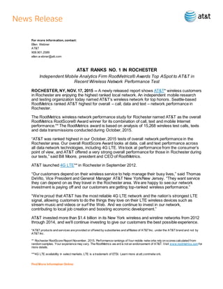 For more information, contact:
Ellen Webner
AT&T
908.901.2589
ellen.w ebner@att.com
AT&T RANKS NO. 1 IN ROCHESTER
Independent Mobile Analytics Firm RootMetrics® Awards Top ASpot to AT&T in
Recent Wireless Network Performance Test
ROCHESTER, NY, NOV. 17, 2015 -- A newly released report shows AT&T* wireless customers
in Rochester are enjoying the highest ranked local network. An independent mobile research
and testing organization today named AT&T’s wireless network for top honors. Seattle-based
RootMetrics ranked AT&T highest for overall – call, data and text – network performance in
Rochester.
The RootMetrics wireless network performance study for Rochester named AT&T as the overall
RootMetrics RootScore® Award winner for its combination of call, text and mobile Internet
performance.** The RootMetrics award is based on analysis of 15,268 wireless test calls, texts
and data transmissions conducted during October, 2015.
“AT&T was ranked highest in our October, 2015 tests of overall network performance in the
Rochester area. Our overall RootScore Award looks at data, call and text performance across
all data network technologies, including 4G LTE. We look at performance from the consumer’s
point of view, and AT&T offered a very strong overall performance for those in Rochester during
our tests,” said Bill Moore, president and CEO of RootMetrics.
AT&T launched 4G LTE** in Rochester in September 2012.
“Our customers depend on their wireless service to help manage their busy lives,” said Thomas
DeVito, Vice President and General Manager AT&T New York/New Jersey. “They want service
they can depend on as they travel in the Rochester area. We are happy to see our network
investment is paying off and our customers are getting top-ranked wireless performance.”
“We’re proud that AT&T has the most reliable 4G LTE network and the nation’s strongest LTE
signal, allowing customers to do the things they love on their LTE wireless devices such as
stream music and videos or surf the Web. And we continue to invest in our network,
contributing to local job creation and boosting economic development.”
AT&T invested more than $1.4 billion in its New York wireless and wireline networks from 2012
through 2014, and we'll continue investing to give our customers the best possible experience.
*AT&T products and services are provided or offered by subsidiaries and affiliates of AT&TInc. under the AT&T brand and not by
AT&T Inc.
** Rochester RootScore Report November, 2015. Performance rankings of four mobile netw orks rely on scorescalculated from
random samples. Your experience may vary. The RootMetrics aw ard is not an endorsement of AT&T. Visit www.rootmetrics.comfor
more details.
***4G LTE availability in select markets. LTE is a trademark of ETSI. Learn more at att.com/netw ork.
Find More Information Online:
 