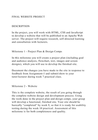 FINAL WEBSITE PROJECT
DESCRIPTION
In the project, you will work with HTML, CSS and JavaScript
to develop a website that will be published to an Apache Web
server. The project will require research, self-directed learning
and consultation with lecturers.
Milestone 1 - Project Plan & Design Comps
In this milestone you will create a project plan (including goal
and audience analysis, flowchart, text, images and screen
designs), which you will use to develop the finished site.
Document the changes you have made to the site in response to
feedback from Assignment-1 and submit/show to your
tutor/lecturer during week 7 practical class.
Milestone 2 - Website
This is the complete website, the result of you going through
the complete website design and development process. Using
the work done in the project plan and design comps, your group
will develop a functional, finished site. Your site should be
basically “completed” by week 9, so that it is ready for usability
testing during the week 10 practical. Assessment of this
milestone is for both completeness and quality.
 