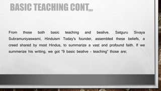 BASIC TEACHING CONT,,,
From those both basic teaching and bealive, Satguru Sivaya
Subramuniyaswami, Hinduism Today's founder, assembled these beliefs, a
creed shared by most Hindus, to summarize a vast and profound faith. If we
summerize his writing, we got “9 basic bealive - teaching” those are;
 