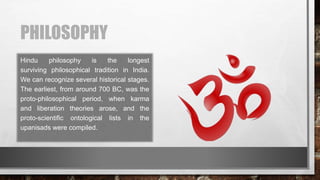 PHILOSOPHY
Hindu philosophy is the longest
surviving philosophical tradition in India.
We can recognize several historical stages.
The earliest, from around 700 BC, was the
proto-philosophical period, when karma
and liberation theories arose, and the
proto-scientific ontological lists in the
upanisads were compiled.
 
