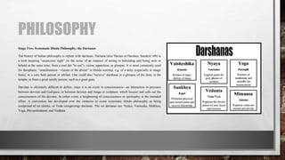 PHILOSOPHY
Stage Two: Systematic Hindu Philosophy: the Darśanas
The history of Indian philosophy is replete with darśanas. Darśana (also Darśan or Darshan; Sanskrit: दर्शन) is
a term meaning "auspicious sight" (in the sense of an instance of seeing or beholding and being seen or
beheld at the same time; from a root dṛś "to see"), vision, apparition, or glimpse. It is most commonly used
for theophany, "manifestation / visions of the divine" in Hindu worship, e.g. of a deity (especially in image
form), or a very holy person or artifact. One could also "receive" darshana or a glimpse of the deity in the
temple, or from a great saintly person, such as a great guru.
Darshan is ultimately difficult to define, since it is an event in consciousness—an interaction in presence
between devotee and God/guru; or between devotee and image or sculpture, which focuses and calls out the
consciousness of the devotee. In either event, a heightening of consciousness or spirituality is the intended
effect. A convention has developed over the centuries to count systematic Hindu philosophy as being
comprised of six (āstika, or Veda recognizing) darśanas. The six darśanas are: Nyāya, Vaiśeṣika, Sāṅkhya,
Yoga, Pūrvamīmāṃsā, and Vedānta.
 