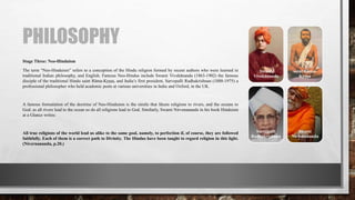 PHILOSOPHY
Stage Three: Neo-Hinduism
The term “Neo-Hinduism” refers to a conception of the Hindu religion formed by recent authors who were learned in
traditional Indian philosophy, and English. Famous Neo-Hindus include Swami Vivekānanda (1863-1902) the famous
disciple of the traditional Hindu saint Rāma-Kṛṣṇa, and India’s first president, Sarvepalli Radhakrishnan (1888-1975) a
professional philosopher who held academic posts at various universities in India and Oxford, in the UK.
A famous formulation of the doctrine of Neo-Hinduism is the simile that likens religions to rivers, and the oceans to
God: as all rivers lead to the ocean so do all religions lead to God. Similarly, Swami Nirvenananda in his book Hinduism
at a Glance writes:
All true religions of the world lead us alike to the same goal, namely, to perfection if, of course, they are followed
faithfully. Each of them is a correct path to Divinity. The Hindus have been taught to regard religion in this light.
(Nivernananda, p.20.)
Swami
Vivekānanda
saint Rāma-
Kṛṣṇa
Sarvepalli
Radhakrishnan
Swami
Nirvenananda
 
