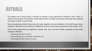 RITUALS
• The religious life of many hindus is focused on devotion to god (perceived as brahman, shiva, vishnu, or
shakti) or several gods. This devotion usually takes the form of rituals and practices associated with sculptures
and images of gods in home shrines.
• More philosophically-minded hindus ignore the gods altogether and seek realization of the self through intense
meditation. Still others focus primarily on fulfilling the social and moral duties appropriate to their position in life.
• These various approaches are regarded as equally valid, and in fact are formally recognized as three paths
(margas) to liberation:
• bhaktimarga (the path of devotion)
• jnanamarga (the path of knowledge or philosophy), and
• karmamarga (the path of works and action)
 