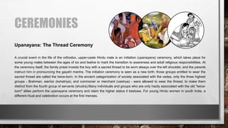 CEREMONIES
A crucial event in the life of the orthodox, upper-caste Hindu male is an initiation (upanayana) ceremony, which takes place for
some young males between the ages of six and twelve to mark the transition to awareness and adult religious responsibilities. At
the ceremony itself, the family priest invests the boy with a sacred thread to be worn always over the left shoulder, and the parents
instruct him in pronouncing the gayatri mantra. The initiation ceremony is seen as a new birth; those groups entitled to wear the
sacred thread are called the twice-born. In the ancient categorization of society associated with the vedas, only the three highest
groups - Brahman, warrior (kshatriya), and commoner or merchant (vaishya) - were allowed to wear the thread, to make them
distinct from the fourth group of servants (shudra).Many individuals and groups who are only hazily associated with the old "twice-
born" elites perform the upanayana ceremony and claim the higher status it bestows. For young Hindu women in south India, a
different ritual and celebration occurs at the first menses.
Upanayana: The Thread Ceremony
 