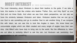 MOST INTEREST BY DEDI BURHANUDIN
The most interesting about Hinduism is about their bealive to the gods. If we take a
look, this bealive is look like cristian who bealive “Father, Son, and Holy Spirit” as one
God and not three Gods. And when we see from islam perspective, we can see we
have the similarity between Hinduism and Islam. Hinduism bealive that we can go to
one God to ask something and go to another God to ask another thing. If we compare
this with Islam, we can see this is look like Angles in Islam. We know there are
uncountable angles which are Allah created and every single of angles have their own
duty. Like Mika’il who have duty to bring rain to the world. But the difference is, Islam
are not allow to workship Mika’il to ask the rain, but Hinduism ask (workship) God
representative to ask something.
 
