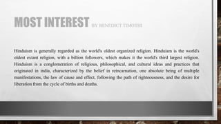 MOST INTEREST BY BENEDICT TIMOTHI
Hinduism is generally regarded as the world's oldest organized religion. Hinduism is the world's
oldest extant religion, with a billion followers, which makes it the world's third largest religion.
Hinduism is a conglomeration of religious, philosophical, and cultural ideas and practices that
originated in india, characterized by the belief in reincarnation, one absolute being of multiple
manifestations, the law of cause and effect, following the path of righteousness, and the desire for
liberation from the cycle of births and deaths.
 