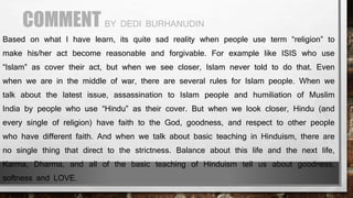 COMMENT BY DEDI BURHANUDIN
Based on what I have learn, its quite sad reality when people use term “religion” to
make his/her act become reasonable and forgivable. For example like ISIS who use
“Islam” as cover their act, but when we see closer, Islam never told to do that. Even
when we are in the middle of war, there are several rules for Islam people. When we
talk about the latest issue, assassination to Islam people and humiliation of Muslim
India by people who use “Hindu” as their cover. But when we look closer, Hindu (and
every single of religion) have faith to the God, goodness, and respect to other people
who have different faith. And when we talk about basic teaching in Hinduism, there are
no single thing that direct to the strictness. Balance about this life and the next life,
Karma, Dharma, and all of the basic teaching of Hinduism tell us about goodness,
softness and LOVE.
 