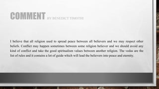 COMMENT BY BENEDICT TIMOTHI
I believe that all religion used to spread peace between all believers and we may respect other
beliefs. Conflict may happen sometimes between some religion believer and we should avoid any
kind of conflict and take the good spiritualism values between another religion. The vedas are the
list of rules and it contains a lot of guide which will lead the believers into peace and eternity.
 