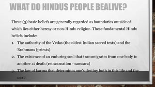 WHAT DO HINDUS PEOPLE BEALIVE?
Three (3) basic beliefs are generally regarded as boundaries outside of
which lies either heresy or non-Hindu religion. These fundamental Hindu
beliefs include:
1. The authority of the Vedas (the oldest Indian sacred texts) and the
Brahmans (priests)
2. The existence of an enduring soul that transmigrates from one body to
another at death (reincarnation - samsara)
3. The law of karma that determines one's destiny both in this life and the
next
 