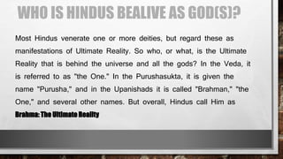 WHO IS HINDUS BEALIVE AS GOD(S)?
Most Hindus venerate one or more deities, but regard these as
manifestations of Ultimate Reality. So who, or what, is the Ultimate
Reality that is behind the universe and all the gods? In the Veda, it
is referred to as "the One." In the Purushasukta, it is given the
name "Purusha," and in the Upanishads it is called "Brahman," "the
One," and several other names. But overall, Hindus call Him as
Brahma: The Ultimate Reality
 
