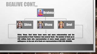 BEALIVE CONT,,,
Brahma
Shiva Visnu Devi
Shiva, Visnu, Devi letter have more and more reincarnation and the
represntation of their ‘Godness’ into several ‘Gods’. The number of Gods up to
350 million Gods who representation of every single people’s need and
willingness. In the end, all of Gods are representation of ONE GOD, BRAHMA.
 