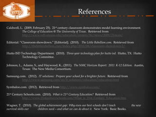 References

Caldwell, L. (2009, February 25). 21st century classroom demonstrates model learning environment.
           The College of Education @ The University of Texas. Retrieved from
           http://www.edb.utexas.edu/education/centers/ltc/news/2009/21stcen/

Editorial: “Classroom showdown.” [Editorial]. (2010). The Little Rebellion.com. Retrieved from
            http://thelittlerebellion.com/index.php/2010/04/classroom-showdown-2/

Hutto ISD Technology Department. (2010). Three-year technology plan for hutto isd. Hutto, TX: Hutto
           Technology Committee.

Johnson, L., Adams, S., and Haywood, K., (2011). The NMC Horizon Report: 2011 K-12 Edition. Austin,
            Texas: The New Media Consortium.

Samsung.com. (2012). IT solutions: Prepare your school for a brighter future. Retrieved from
          http://www.samsung.com/us/it_solutions/education/education.html

Symbaloo.com. (2012). Retrieved from http://www.symbaloo.com/

21st Century Schools.com. (2010). What is 21st Century Education? Retrieved from
            http://www.21stcenturyschools.com/What_is_21st_Century_Education.htm

Wagner, T. (2010). The global achievement gap: Why even our best schools don’t teach           the new
survival skills our   children need—and what we can do about it. New York: Basic Books.
 