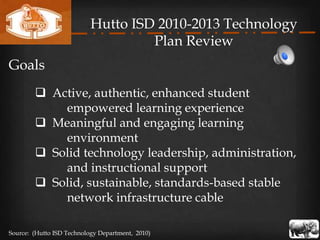 Hutto ISD 2010-2013 Technology
                                    Plan Review
Goals
         Active, authentic, enhanced student
            empowered learning experience
         Meaningful and engaging learning
            environment
         Solid technology leadership, administration,
            and instructional support
         Solid, sustainable, standards-based stable
            network infrastructure cable

Source: (Hutto ISD Technology Department, 2010)
 