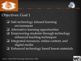 Objectives: Goal 1
      Safe technology infused learning
          environment
      Alternative learning opportunities
      Empowering students through technology
          enhanced teaching techniques
      Integrated resources, online content, and
          digital media
      Enhanced technology based lesson materials


Source: (Hutto ISD Technology Department, 2010)
 