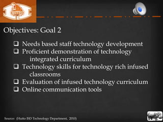 Objectives: Goal 2
      Needs based staff technology development
      Proficient demonstration of technology
         integrated curriculum
      Technology skills for technology rich infused
         classrooms
      Evaluation of infused technology curriculum
      Online communication tools



Source: (Hutto ISD Technology Department, 2010)
 