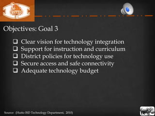 Objectives: Goal 3
          Clear vision for technology integration
          Support for instruction and curriculum
          District policies for technology use
          Secure access and safe connectivity
          Adequate technology budget




Source: (Hutto ISD Technology Department, 2010)
 